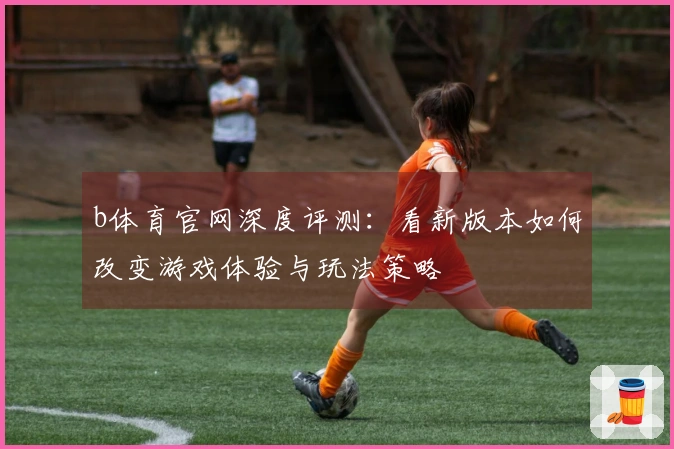 b体育官网深度评测：看新版本如何改变游戏体验与玩法策略