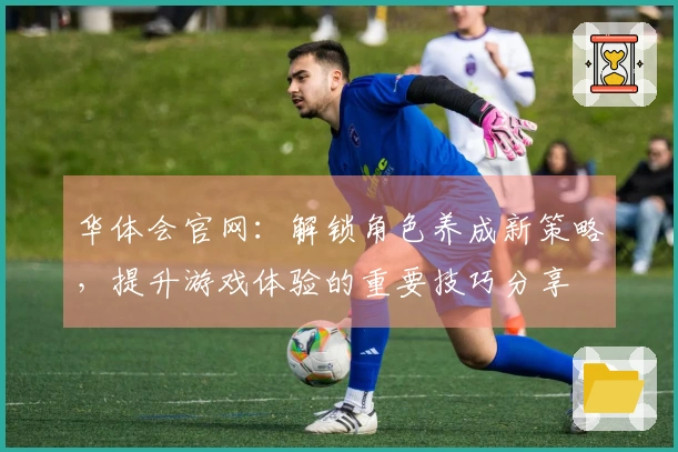 华体会官网：解锁角色养成新策略，提升游戏体验的重要技巧分享