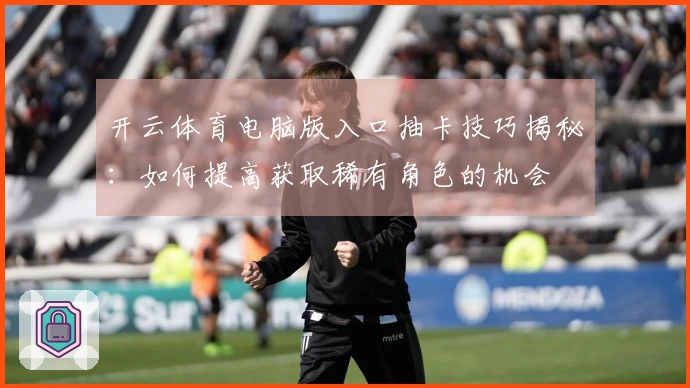 开云体育电脑版入口抽卡技巧揭秘：如何提高获取稀有角色的机会