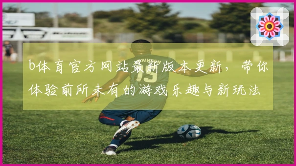 b体育官方网站最新版本更新,带你体验前所未有的游戏乐趣与新玩法!