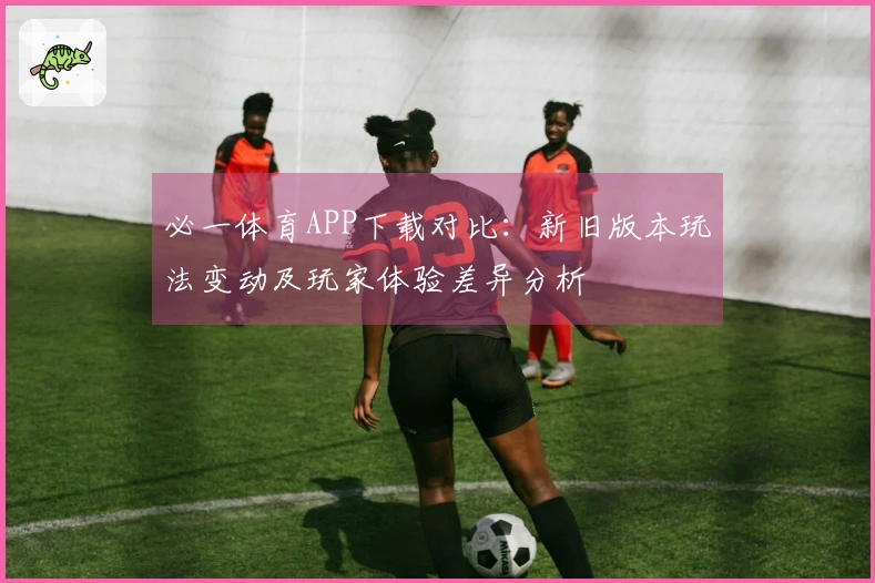 必一体育APP下载对比：新旧版本玩法变动及玩家体验差异分析