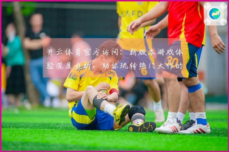 开云体育官方访问：新版本游戏体验深度分析，助你玩转热门大作的进阶技巧